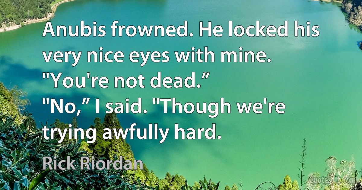 Anubis frowned. He locked his very nice eyes with mine.
"You're not dead.”
"No,” I said. "Though we're trying awfully hard. (Rick Riordan)