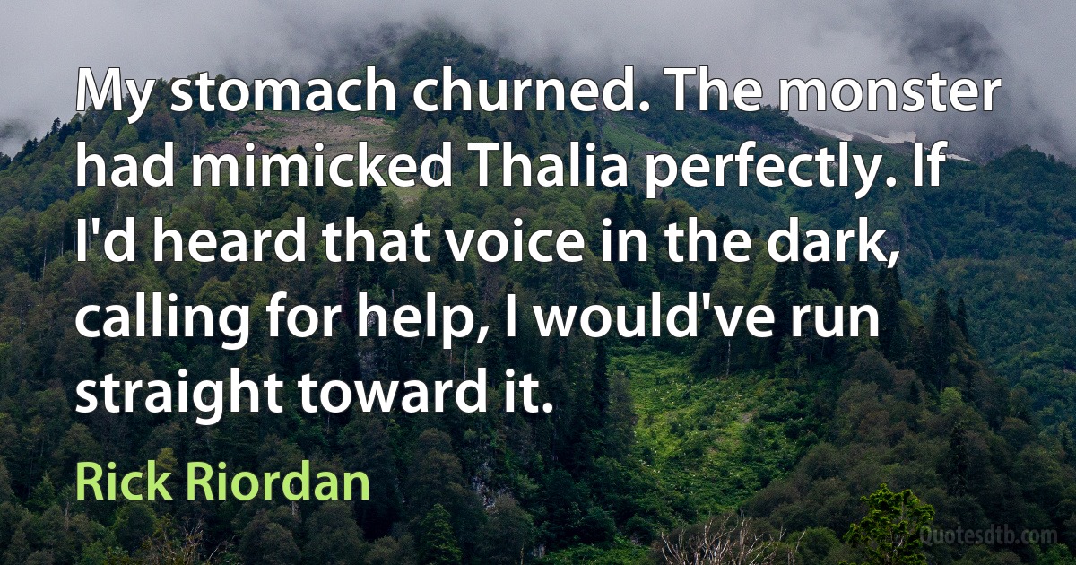 My stomach churned. The monster had mimicked Thalia perfectly. If I'd heard that voice in the dark, calling for help, I would've run straight toward it. (Rick Riordan)