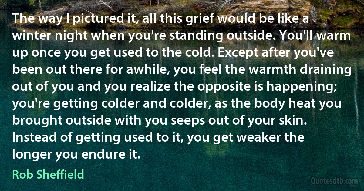 The way I pictured it, all this grief would be like a winter night when you're standing outside. You'll warm up once you get used to the cold. Except after you've been out there for awhile, you feel the warmth draining out of you and you realize the opposite is happening; you're getting colder and colder, as the body heat you brought outside with you seeps out of your skin. Instead of getting used to it, you get weaker the longer you endure it. (Rob Sheffield)