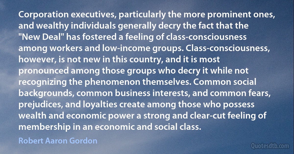 Corporation executives, particularly the more prominent ones, and wealthy individuals generally decry the fact that the "New Deal" has fostered a feeling of class-consciousness among workers and low-income groups. Class-consciousness, however, is not new in this country, and it is most pronounced among those groups who decry it while not recognizing the phenomenon themselves. Common social backgrounds, common business interests, and common fears, prejudices, and loyalties create among those who possess wealth and economic power a strong and clear-cut feeling of membership in an economic and social class. (Robert Aaron Gordon)