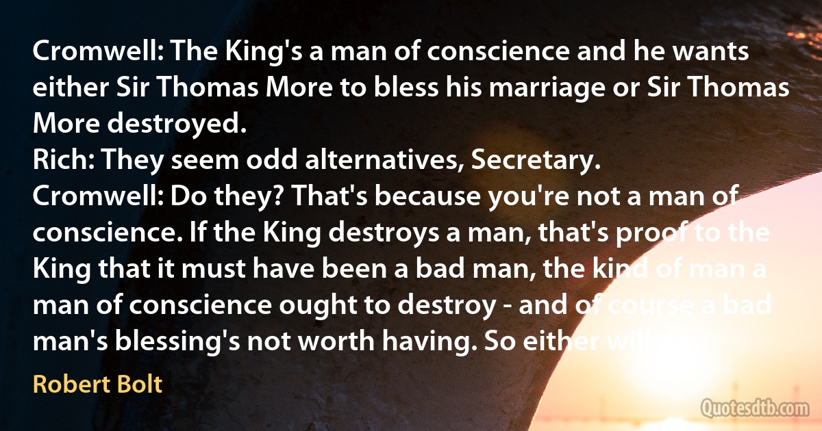 Cromwell: The King's a man of conscience and he wants either Sir Thomas More to bless his marriage or Sir Thomas More destroyed.
Rich: They seem odd alternatives, Secretary.
Cromwell: Do they? That's because you're not a man of conscience. If the King destroys a man, that's proof to the King that it must have been a bad man, the kind of man a man of conscience ought to destroy - and of course a bad man's blessing's not worth having. So either will do. (Robert Bolt)