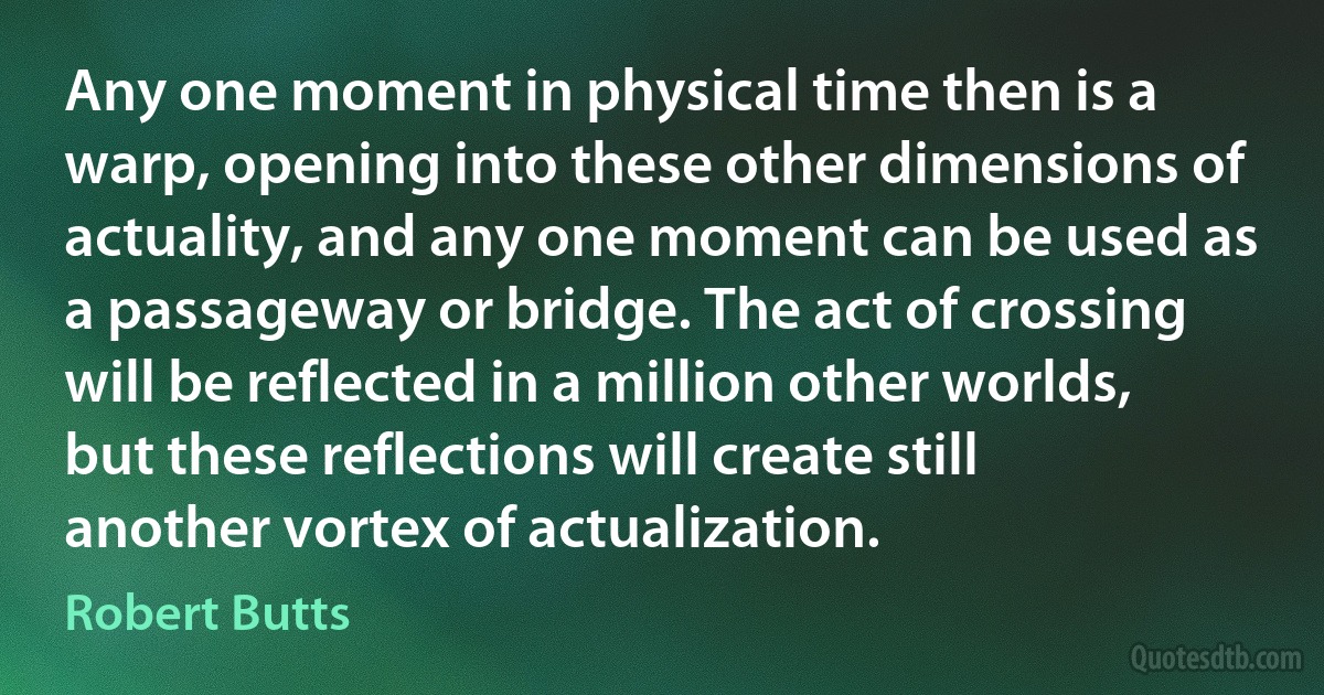 Any one moment in physical time then is a warp, opening into these other dimensions of actuality, and any one moment can be used as a passageway or bridge. The act of crossing will be reflected in a million other worlds, but these reflections will create still another vortex of actualization. (Robert Butts)