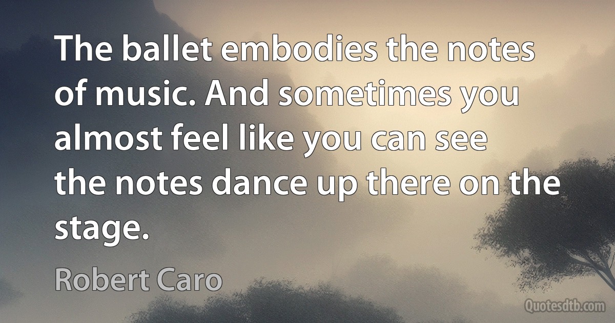 The ballet embodies the notes of music. And sometimes you almost feel like you can see the notes dance up there on the stage. (Robert Caro)