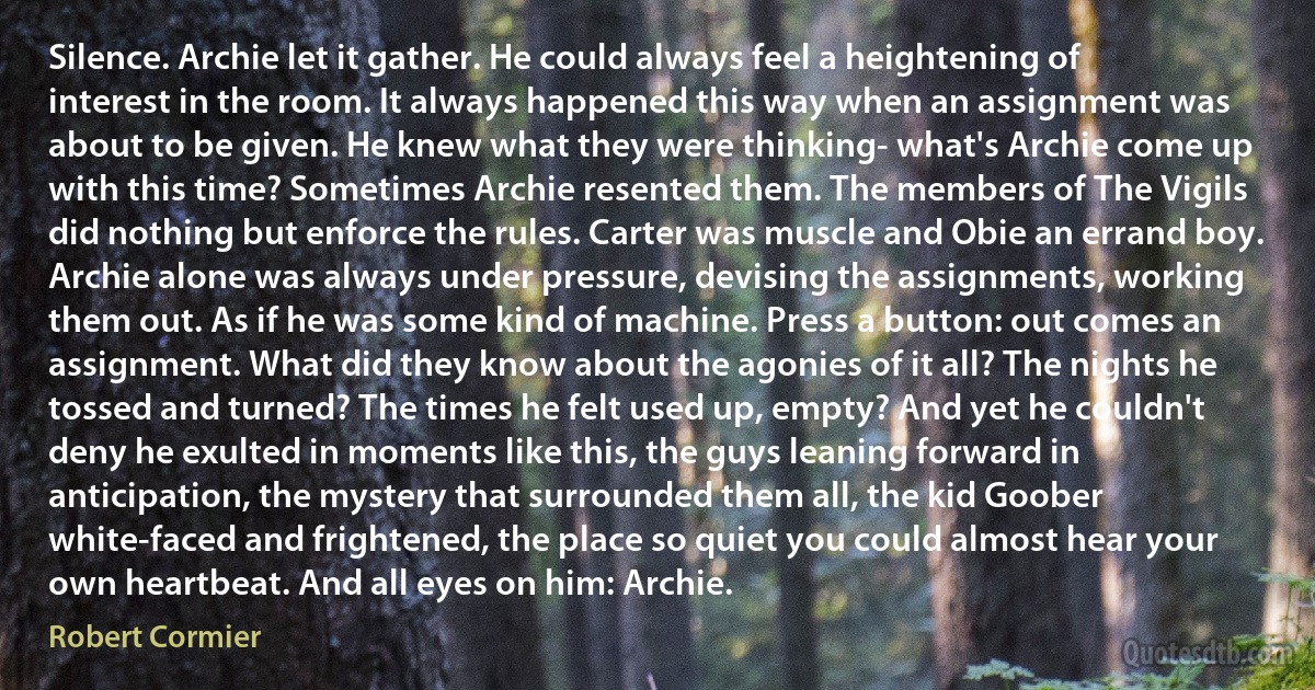 Silence. Archie let it gather. He could always feel a heightening of interest in the room. It always happened this way when an assignment was about to be given. He knew what they were thinking- what's Archie come up with this time? Sometimes Archie resented them. The members of The Vigils did nothing but enforce the rules. Carter was muscle and Obie an errand boy. Archie alone was always under pressure, devising the assignments, working them out. As if he was some kind of machine. Press a button: out comes an assignment. What did they know about the agonies of it all? The nights he tossed and turned? The times he felt used up, empty? And yet he couldn't deny he exulted in moments like this, the guys leaning forward in anticipation, the mystery that surrounded them all, the kid Goober white-faced and frightened, the place so quiet you could almost hear your own heartbeat. And all eyes on him: Archie. (Robert Cormier)