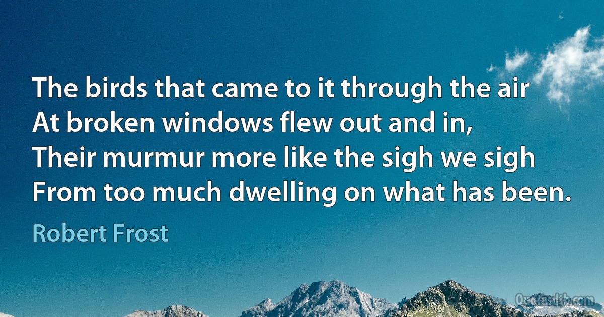 The birds that came to it through the air
At broken windows flew out and in,
Their murmur more like the sigh we sigh
From too much dwelling on what has been. (Robert Frost)