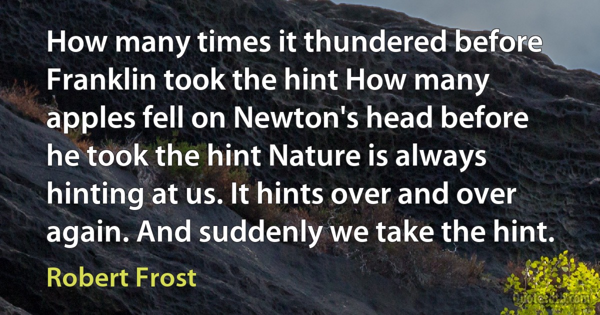 How many times it thundered before Franklin took the hint How many apples fell on Newton's head before he took the hint Nature is always hinting at us. It hints over and over again. And suddenly we take the hint. (Robert Frost)