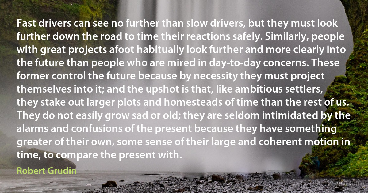 Fast drivers can see no further than slow drivers, but they must look further down the road to time their reactions safely. Similarly, people with great projects afoot habitually look further and more clearly into the future than people who are mired in day-to-day concerns. These former control the future because by necessity they must project themselves into it; and the upshot is that, like ambitious settlers, they stake out larger plots and homesteads of time than the rest of us. They do not easily grow sad or old; they are seldom intimidated by the alarms and confusions of the present because they have something greater of their own, some sense of their large and coherent motion in time, to compare the present with. (Robert Grudin)