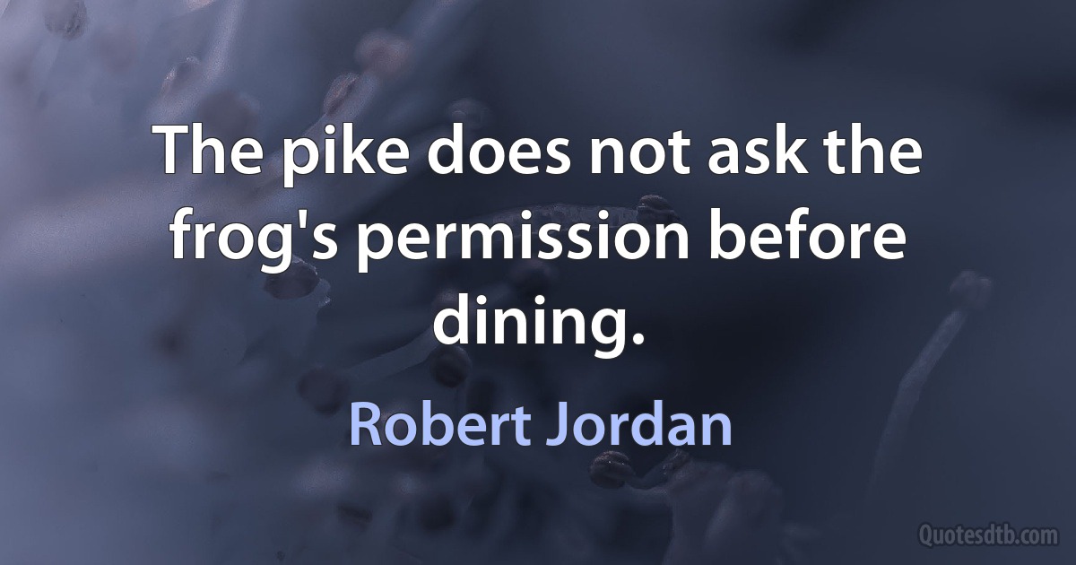 The pike does not ask the frog's permission before dining. (Robert Jordan)