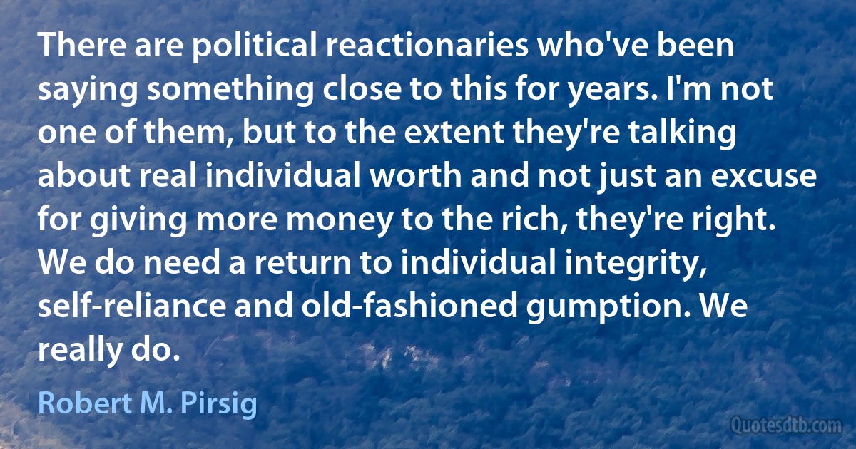 There are political reactionaries who've been saying something close to this for years. I'm not one of them, but to the extent they're talking about real individual worth and not just an excuse for giving more money to the rich, they're right. We do need a return to individual integrity, self-reliance and old-fashioned gumption. We really do. (Robert M. Pirsig)