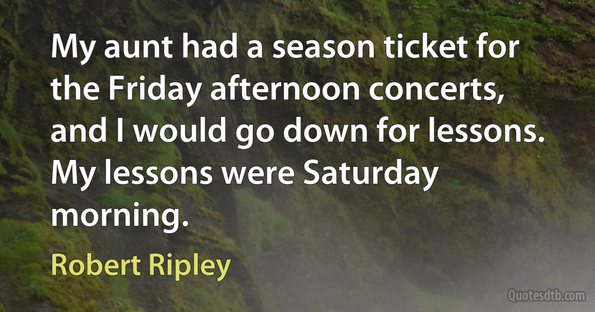 My aunt had a season ticket for the Friday afternoon concerts, and I would go down for lessons. My lessons were Saturday morning. (Robert Ripley)