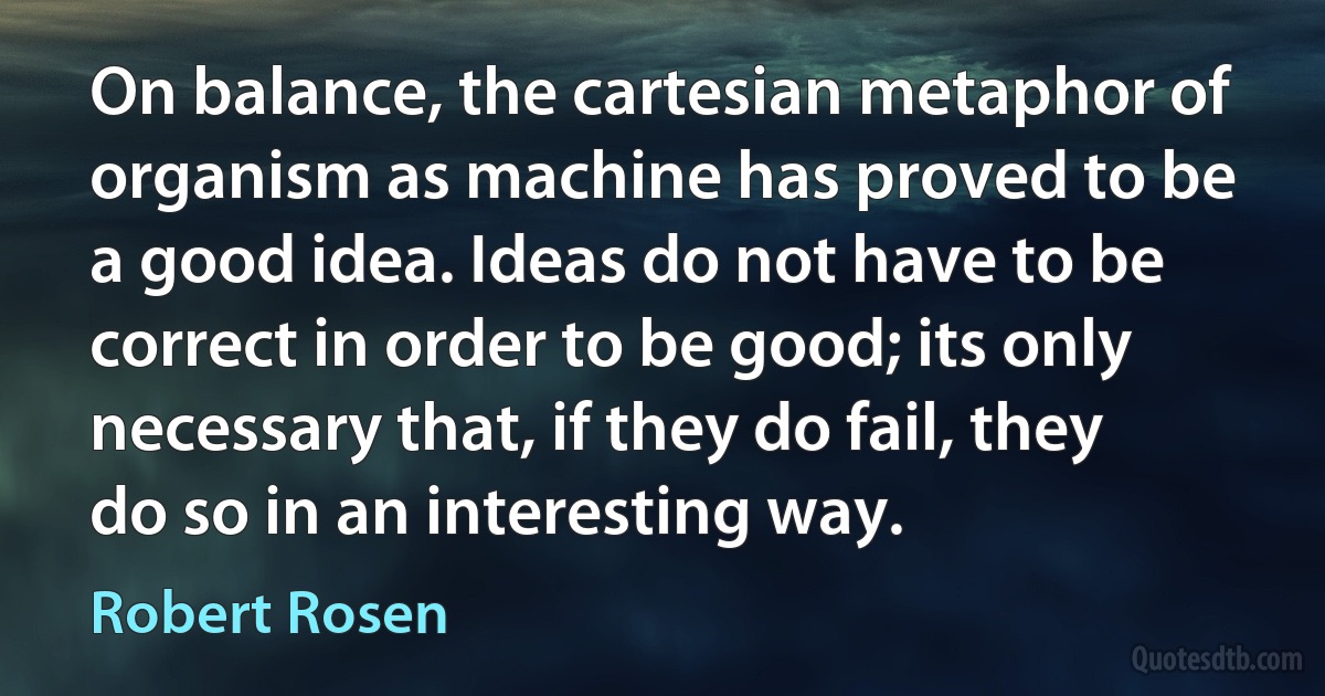 On balance, the cartesian metaphor of organism as machine has proved to be a good idea. Ideas do not have to be correct in order to be good; its only necessary that, if they do fail, they do so in an interesting way. (Robert Rosen)