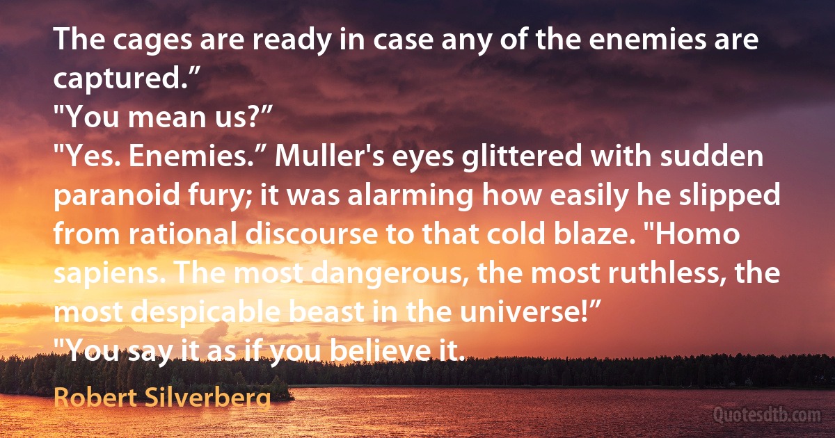 The cages are ready in case any of the enemies are captured.”
"You mean us?”
"Yes. Enemies.” Muller's eyes glittered with sudden paranoid fury; it was alarming how easily he slipped from rational discourse to that cold blaze. "Homo sapiens. The most dangerous, the most ruthless, the most despicable beast in the universe!”
"You say it as if you believe it. (Robert Silverberg)