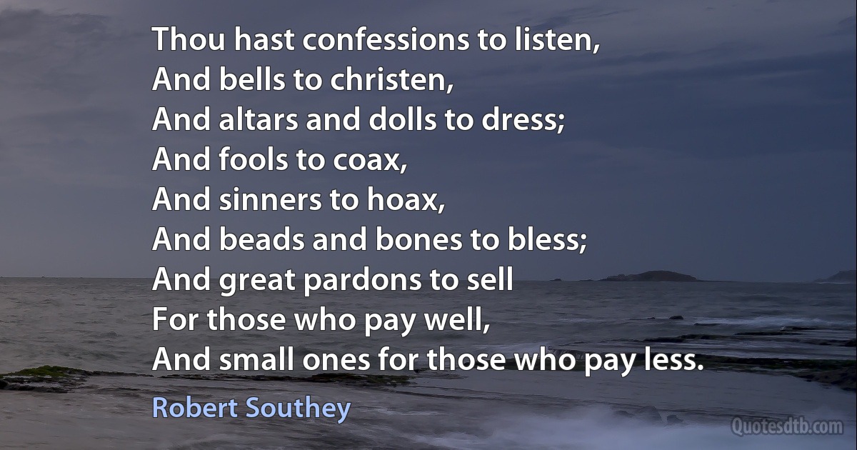 Thou hast confessions to listen,
And bells to christen,
And altars and dolls to dress;
And fools to coax,
And sinners to hoax,
And beads and bones to bless;
And great pardons to sell
For those who pay well,
And small ones for those who pay less. (Robert Southey)