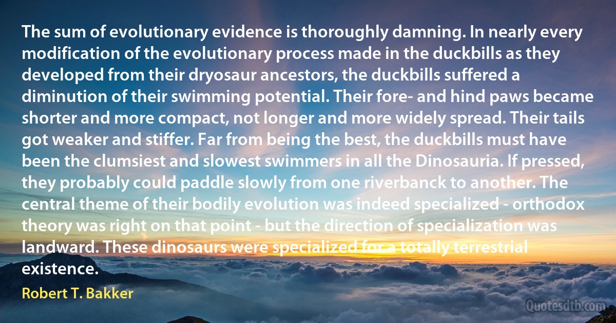 The sum of evolutionary evidence is thoroughly damning. In nearly every modification of the evolutionary process made in the duckbills as they developed from their dryosaur ancestors, the duckbills suffered a diminution of their swimming potential. Their fore- and hind paws became shorter and more compact, not longer and more widely spread. Their tails got weaker and stiffer. Far from being the best, the duckbills must have been the clumsiest and slowest swimmers in all the Dinosauria. If pressed, they probably could paddle slowly from one riverbanck to another. The central theme of their bodily evolution was indeed specialized - orthodox theory was right on that point - but the direction of specialization was landward. These dinosaurs were specialized for a totally terrestrial existence. (Robert T. Bakker)