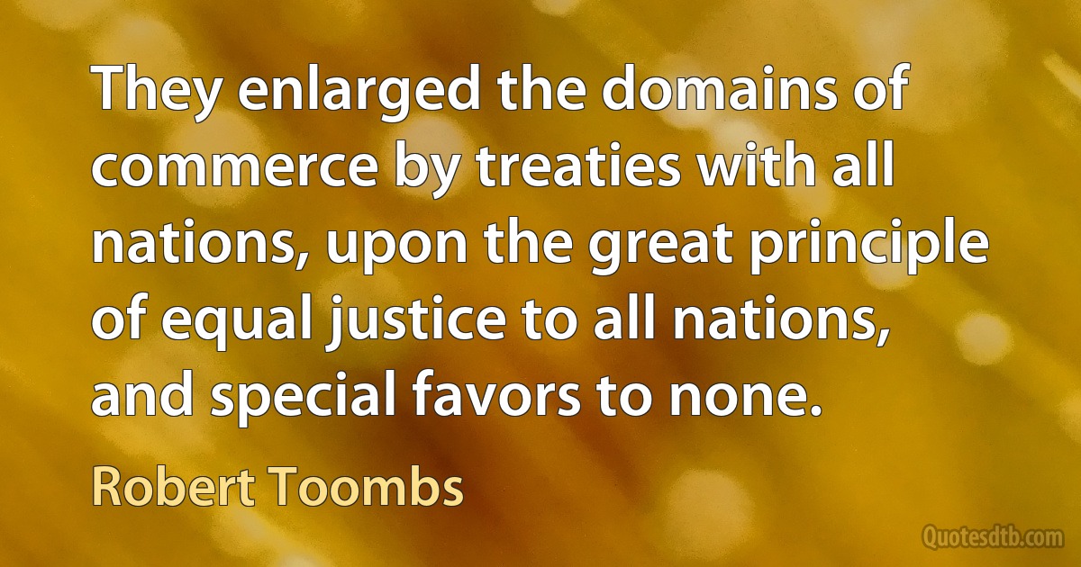 They enlarged the domains of commerce by treaties with all nations, upon the great principle of equal justice to all nations, and special favors to none. (Robert Toombs)