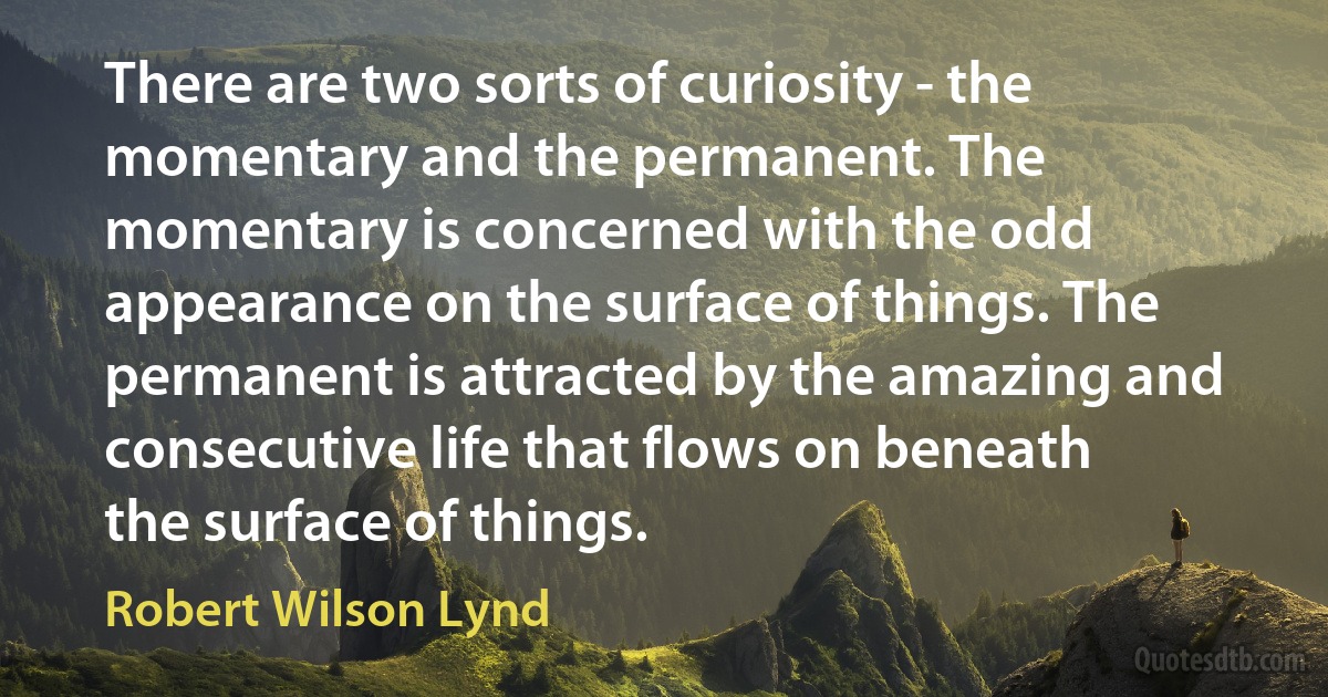 There are two sorts of curiosity - the momentary and the permanent. The momentary is concerned with the odd appearance on the surface of things. The permanent is attracted by the amazing and consecutive life that flows on beneath the surface of things. (Robert Wilson Lynd)