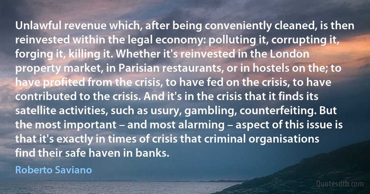 Unlawful revenue which, after being conveniently cleaned, is then reinvested within the legal economy: polluting it, corrupting it, forging it, killing it. Whether it's reinvested in the London property market, in Parisian restaurants, or in hostels on the; to have profited from the crisis, to have fed on the crisis, to have contributed to the crisis. And it's in the crisis that it finds its satellite activities, such as usury, gambling, counterfeiting. But the most important – and most alarming – aspect of this issue is that it's exactly in times of crisis that criminal organisations find their safe haven in banks. (Roberto Saviano)