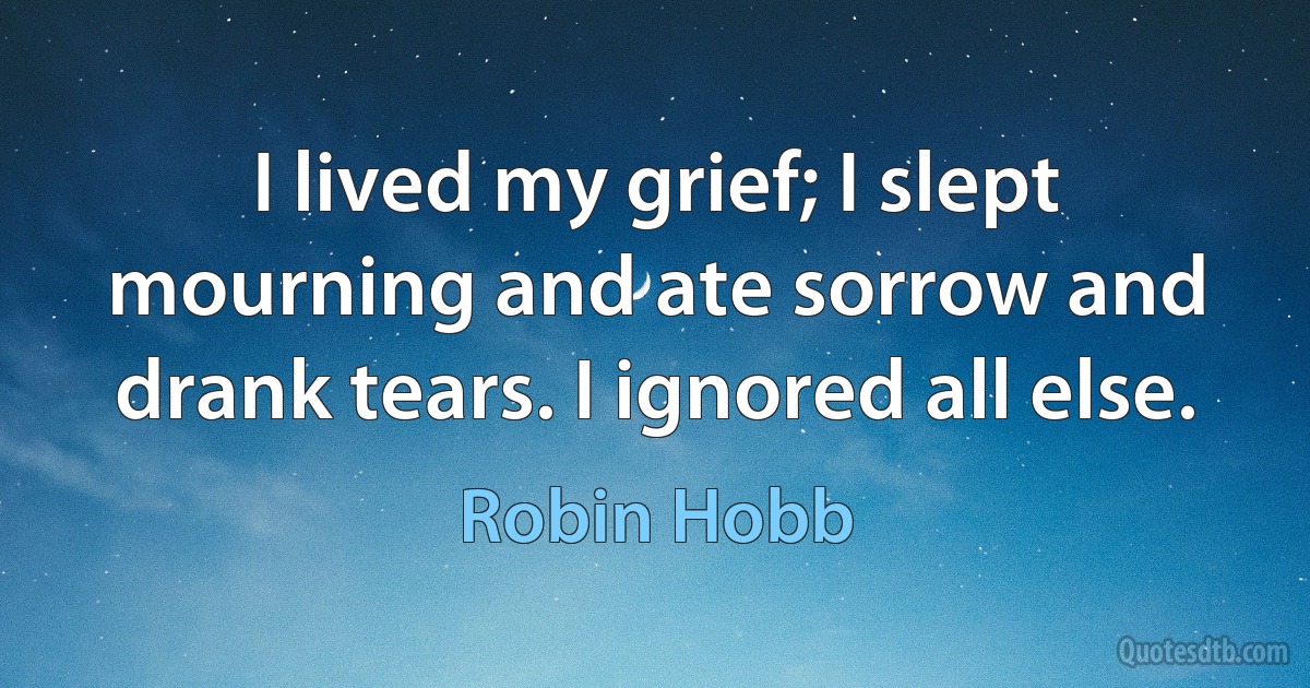 I lived my grief; I slept mourning and ate sorrow and drank tears. I ignored all else. (Robin Hobb)