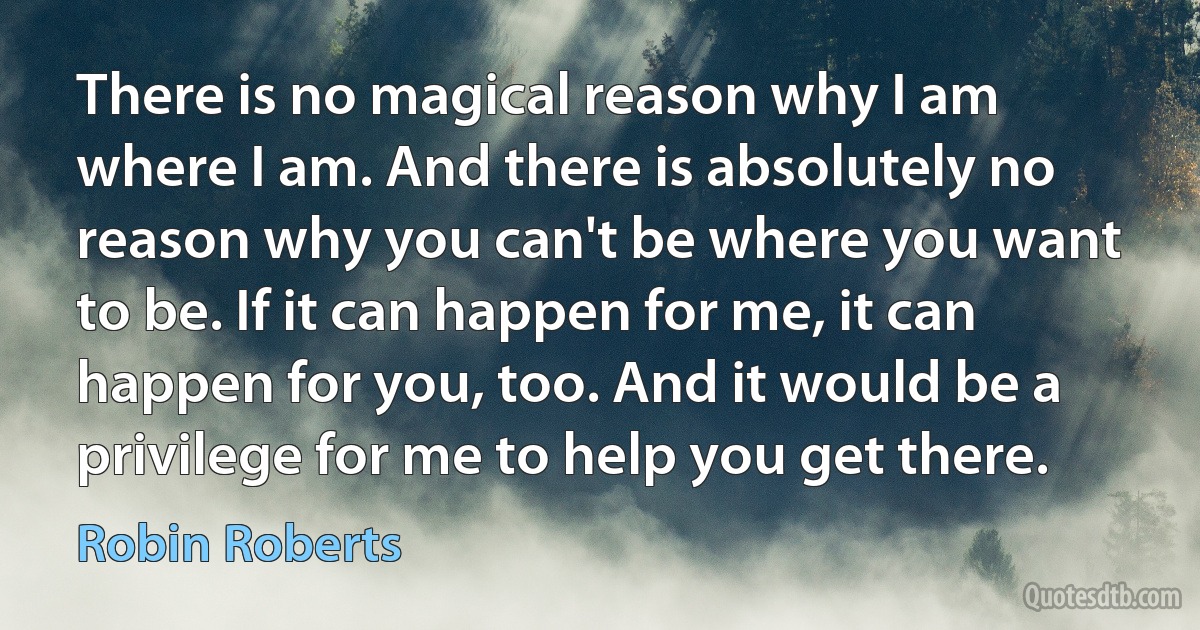 There is no magical reason why I am where I am. And there is absolutely no reason why you can't be where you want to be. If it can happen for me, it can happen for you, too. And it would be a privilege for me to help you get there. (Robin Roberts)