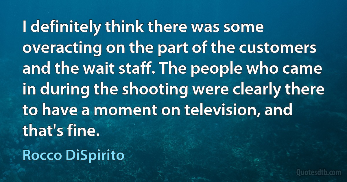 I definitely think there was some overacting on the part of the customers and the wait staff. The people who came in during the shooting were clearly there to have a moment on television, and that's fine. (Rocco DiSpirito)