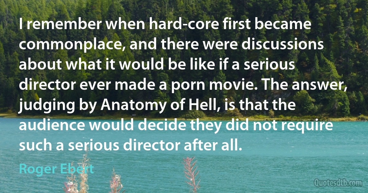 I remember when hard-core first became commonplace, and there were discussions about what it would be like if a serious director ever made a porn movie. The answer, judging by Anatomy of Hell, is that the audience would decide they did not require such a serious director after all. (Roger Ebert)