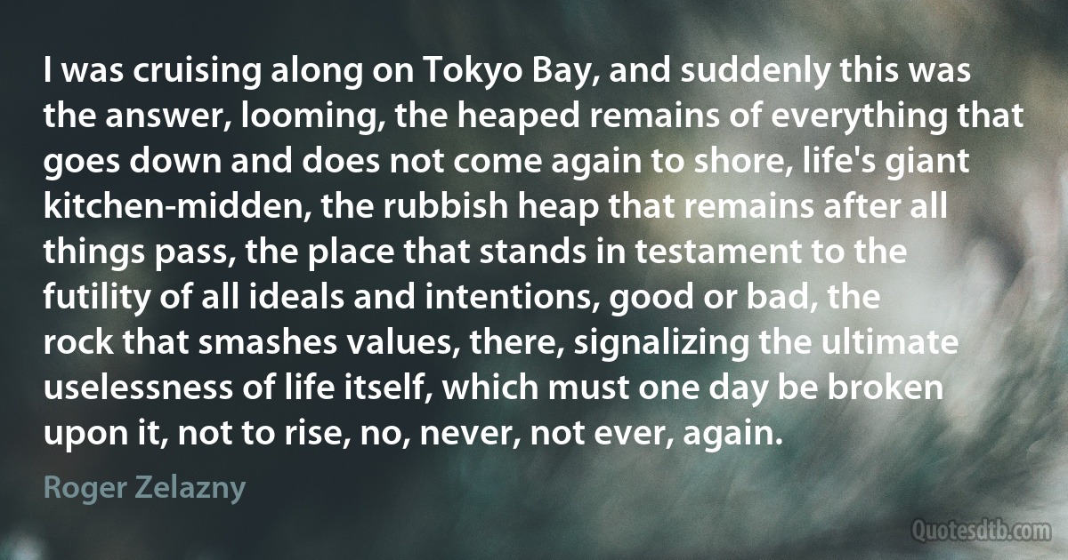 I was cruising along on Tokyo Bay, and suddenly this was the answer, looming, the heaped remains of everything that goes down and does not come again to shore, life's giant kitchen-midden, the rubbish heap that remains after all things pass, the place that stands in testament to the futility of all ideals and intentions, good or bad, the rock that smashes values, there, signalizing the ultimate uselessness of life itself, which must one day be broken upon it, not to rise, no, never, not ever, again. (Roger Zelazny)