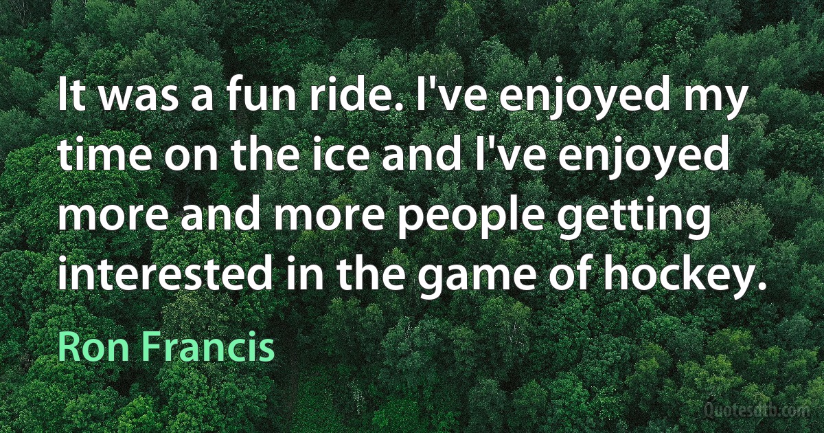 It was a fun ride. I've enjoyed my time on the ice and I've enjoyed more and more people getting interested in the game of hockey. (Ron Francis)