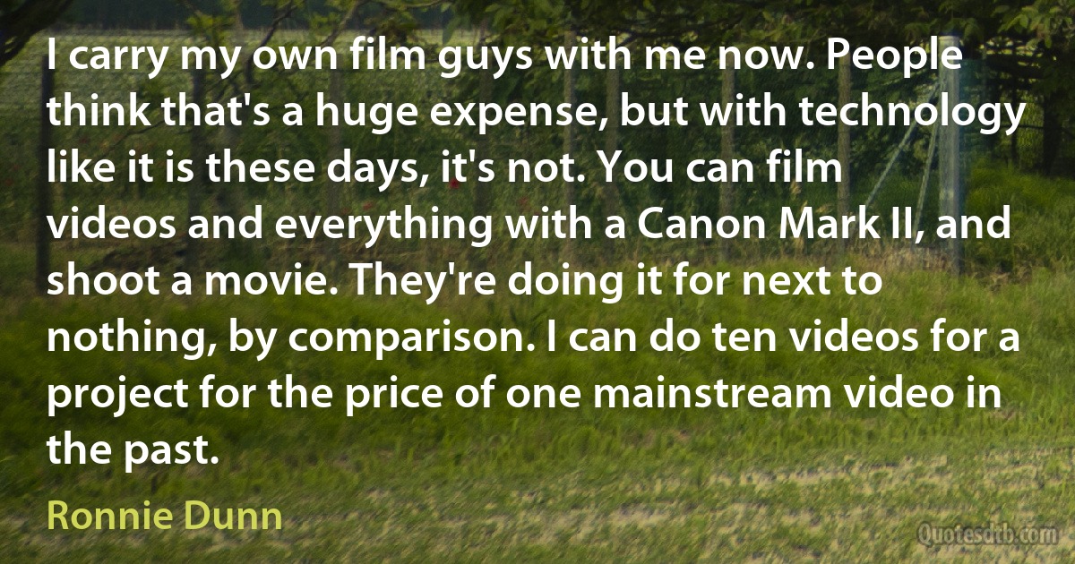 I carry my own film guys with me now. People think that's a huge expense, but with technology like it is these days, it's not. You can film videos and everything with a Canon Mark II, and shoot a movie. They're doing it for next to nothing, by comparison. I can do ten videos for a project for the price of one mainstream video in the past. (Ronnie Dunn)