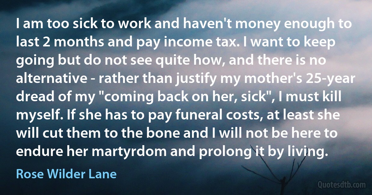 I am too sick to work and haven't money enough to last 2 months and pay income tax. I want to keep going but do not see quite how, and there is no alternative - rather than justify my mother's 25-year dread of my "coming back on her, sick", I must kill myself. If she has to pay funeral costs, at least she will cut them to the bone and I will not be here to endure her martyrdom and prolong it by living. (Rose Wilder Lane)