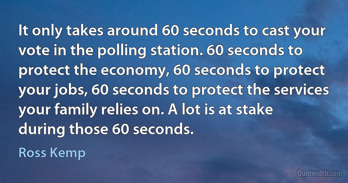 It only takes around 60 seconds to cast your vote in the polling station. 60 seconds to protect the economy, 60 seconds to protect your jobs, 60 seconds to protect the services your family relies on. A lot is at stake during those 60 seconds. (Ross Kemp)