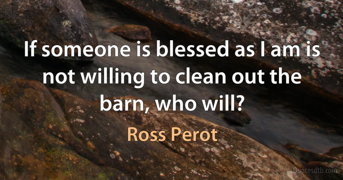 If someone is blessed as I am is not willing to clean out the barn, who will? (Ross Perot)