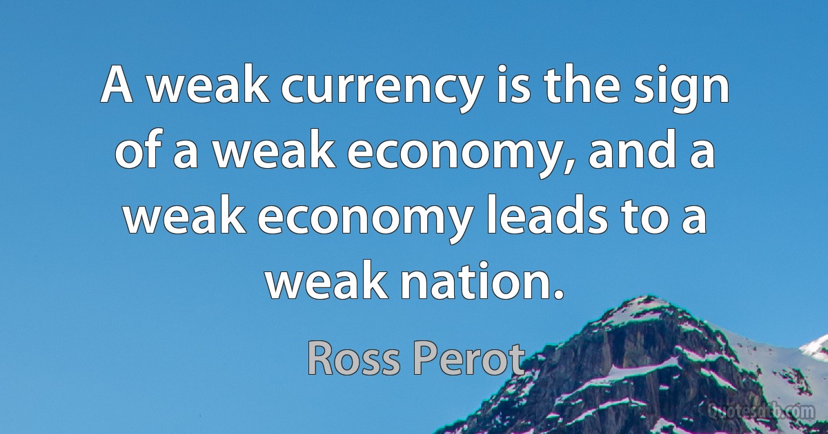 A weak currency is the sign of a weak economy, and a weak economy leads to a weak nation. (Ross Perot)