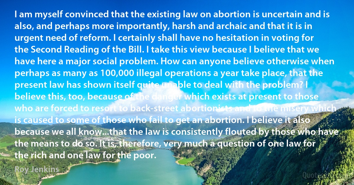 I am myself convinced that the existing law on abortion is uncertain and is also, and perhaps more importantly, harsh and archaic and that it is in urgent need of reform. I certainly shall have no hesitation in voting for the Second Reading of the Bill. I take this view because I believe that we have here a major social problem. How can anyone believe otherwise when perhaps as many as 100,000 illegal operations a year take place, that the present law has shown itself quite unable to deal with the problem? I believe this, too, because of the danger which exists at present to those who are forced to resort to back-street abortionists and to the misery which is caused to some of those who fail to get an abortion. I believe it also because we all know...that the law is consistently flouted by those who have the means to do so. It is, therefore, very much a question of one law for the rich and one law for the poor. (Roy Jenkins)