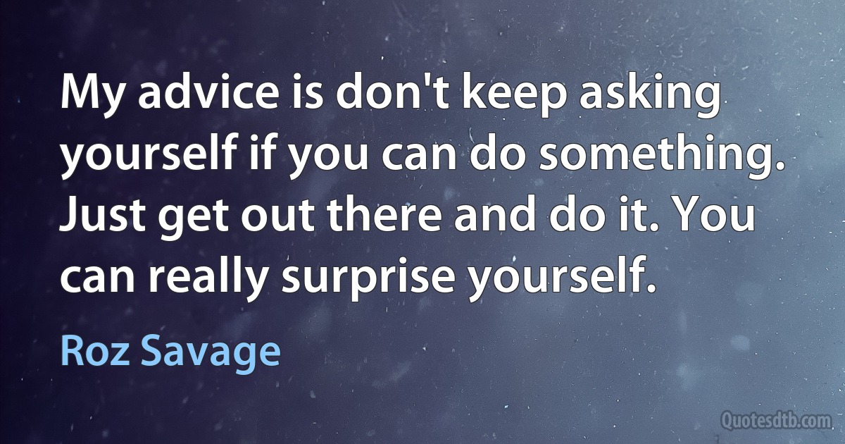 My advice is don't keep asking yourself if you can do something. Just get out there and do it. You can really surprise yourself. (Roz Savage)