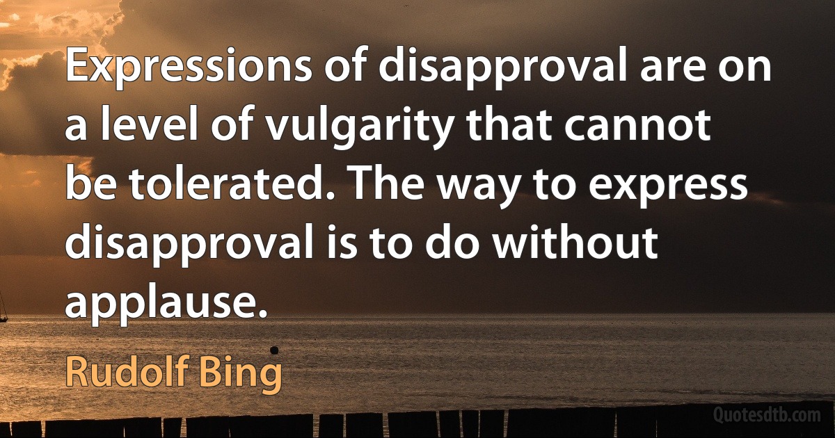 Expressions of disapproval are on a level of vulgarity that cannot be tolerated. The way to express disapproval is to do without applause. (Rudolf Bing)