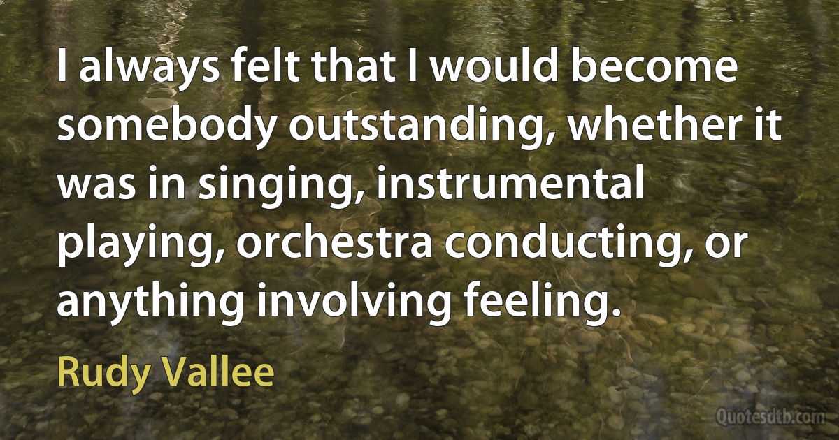 I always felt that I would become somebody outstanding, whether it was in singing, instrumental playing, orchestra conducting, or anything involving feeling. (Rudy Vallee)