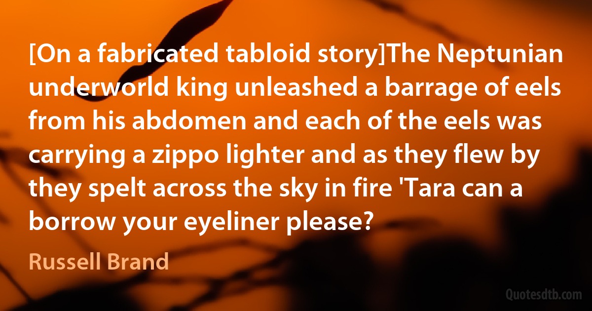 [On a fabricated tabloid story]The Neptunian underworld king unleashed a barrage of eels from his abdomen and each of the eels was carrying a zippo lighter and as they flew by they spelt across the sky in fire 'Tara can a borrow your eyeliner please? (Russell Brand)