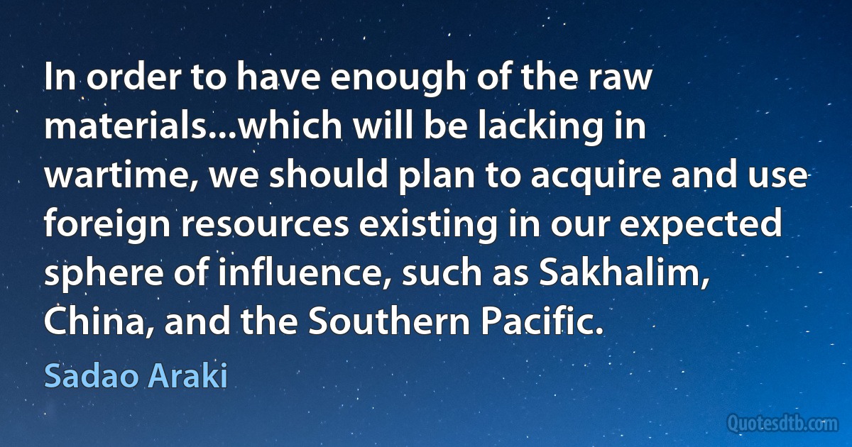 In order to have enough of the raw materials...which will be lacking in wartime, we should plan to acquire and use foreign resources existing in our expected sphere of influence, such as Sakhalim, China, and the Southern Pacific. (Sadao Araki)