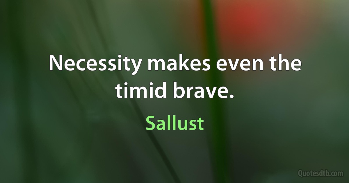 Necessity makes even the timid brave. (Sallust)