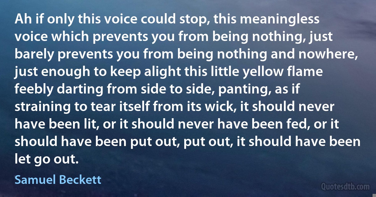 Ah if only this voice could stop, this meaningless voice which prevents you from being nothing, just barely prevents you from being nothing and nowhere, just enough to keep alight this little yellow flame feebly darting from side to side, panting, as if straining to tear itself from its wick, it should never have been lit, or it should never have been fed, or it should have been put out, put out, it should have been let go out. (Samuel Beckett)