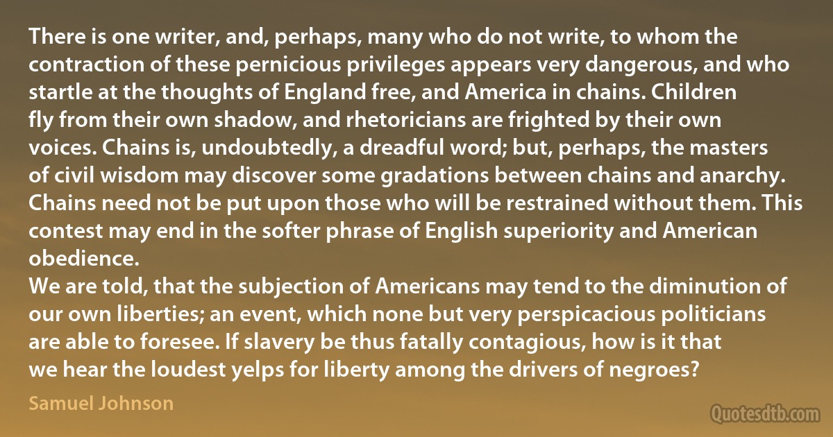 There is one writer, and, perhaps, many who do not write, to whom the contraction of these pernicious privileges appears very dangerous, and who startle at the thoughts of England free, and America in chains. Children fly from their own shadow, and rhetoricians are frighted by their own voices. Chains is, undoubtedly, a dreadful word; but, perhaps, the masters of civil wisdom may discover some gradations between chains and anarchy. Chains need not be put upon those who will be restrained without them. This contest may end in the softer phrase of English superiority and American obedience.
We are told, that the subjection of Americans may tend to the diminution of our own liberties; an event, which none but very perspicacious politicians are able to foresee. If slavery be thus fatally contagious, how is it that we hear the loudest yelps for liberty among the drivers of negroes? (Samuel Johnson)