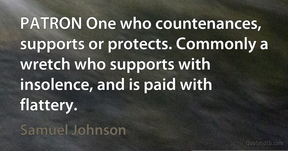 PATRON One who countenances, supports or protects. Commonly a wretch who supports with insolence, and is paid with flattery. (Samuel Johnson)