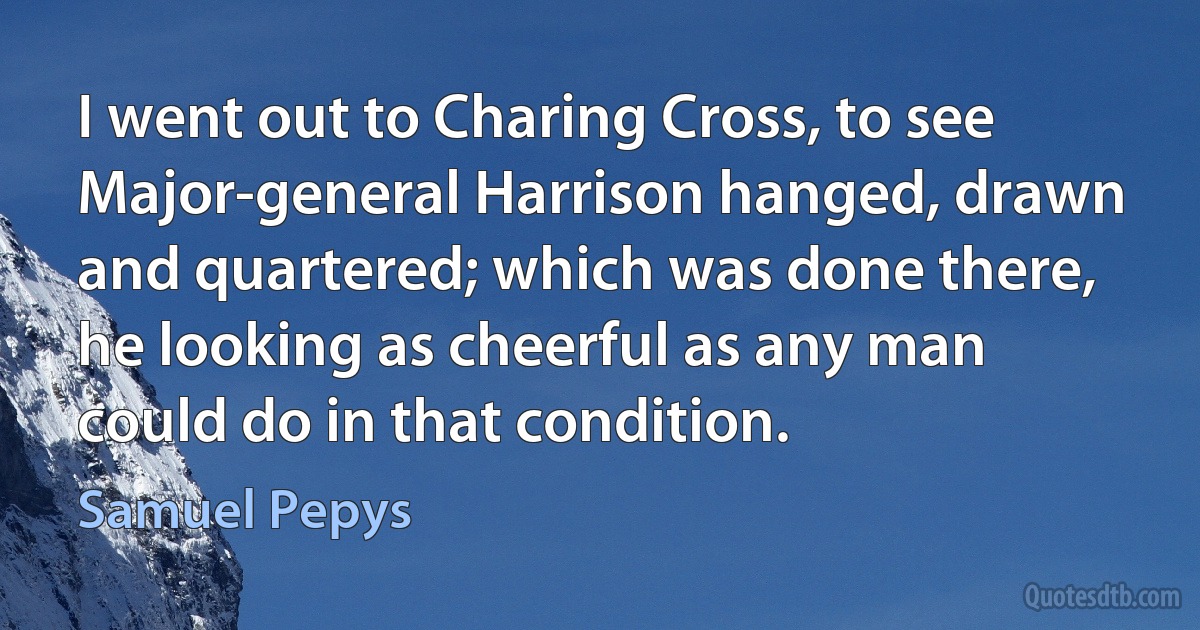 I went out to Charing Cross, to see Major-general Harrison hanged, drawn and quartered; which was done there, he looking as cheerful as any man could do in that condition. (Samuel Pepys)