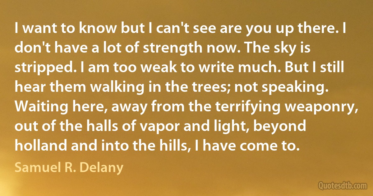 I want to know but I can't see are you up there. I don't have a lot of strength now. The sky is stripped. I am too weak to write much. But I still hear them walking in the trees; not speaking. Waiting here, away from the terrifying weaponry, out of the halls of vapor and light, beyond holland and into the hills, I have come to. (Samuel R. Delany)