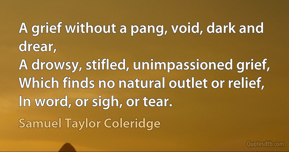 A grief without a pang, void, dark and drear,
A drowsy, stifled, unimpassioned grief,
Which finds no natural outlet or relief,
In word, or sigh, or tear. (Samuel Taylor Coleridge)