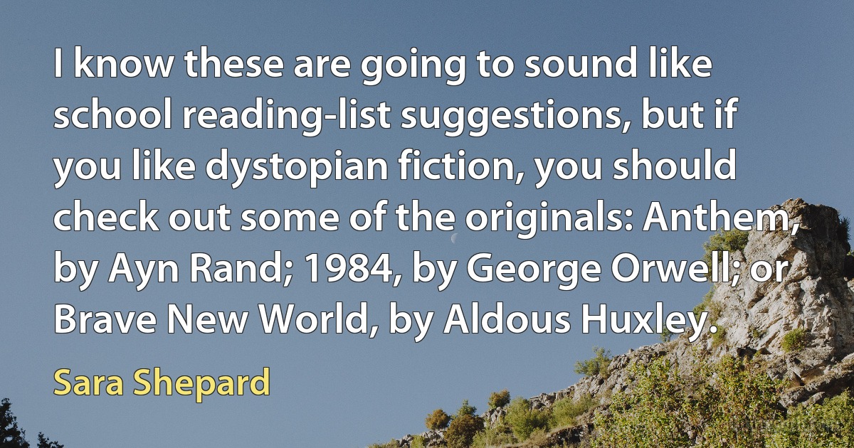 I know these are going to sound like school reading-list suggestions, but if you like dystopian fiction, you should check out some of the originals: Anthem, by Ayn Rand; 1984, by George Orwell; or Brave New World, by Aldous Huxley. (Sara Shepard)