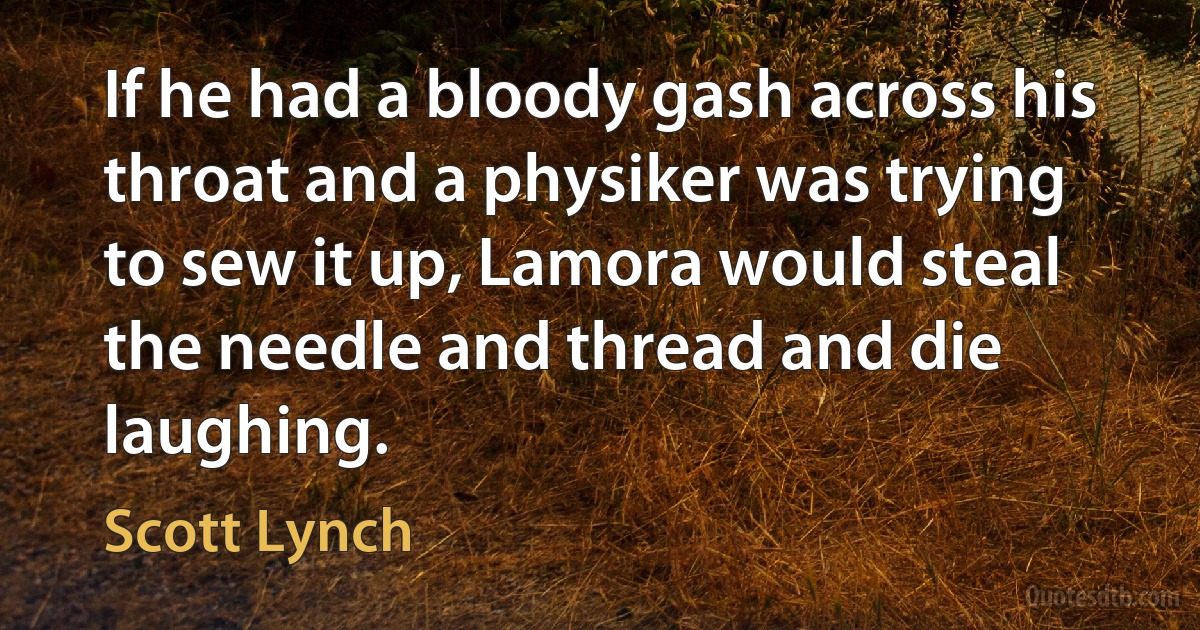 If he had a bloody gash across his throat and a physiker was trying to sew it up, Lamora would steal the needle and thread and die laughing. (Scott Lynch)