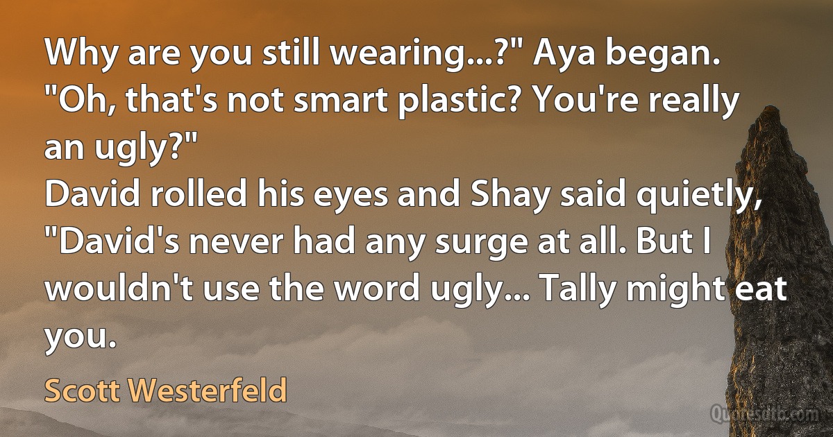 Why are you still wearing...?" Aya began. "Oh, that's not smart plastic? You're really an ugly?"
David rolled his eyes and Shay said quietly, "David's never had any surge at all. But I wouldn't use the word ugly... Tally might eat you. (Scott Westerfeld)