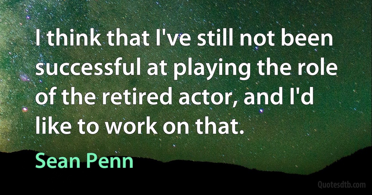 I think that I've still not been successful at playing the role of the retired actor, and I'd like to work on that. (Sean Penn)