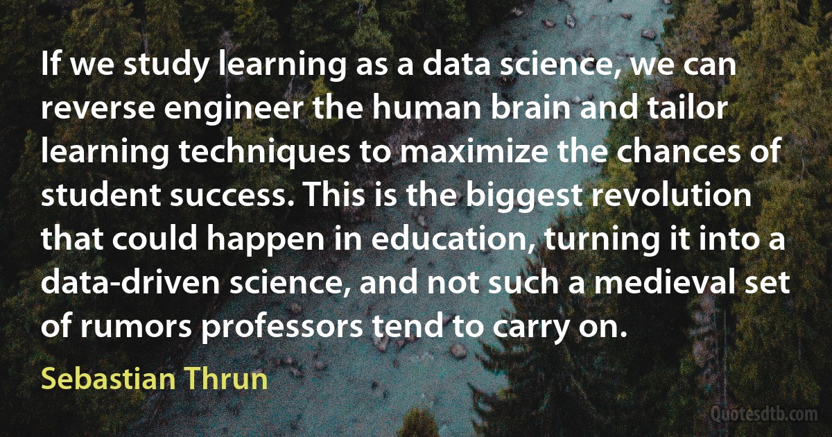 If we study learning as a data science, we can reverse engineer the human brain and tailor learning techniques to maximize the chances of student success. This is the biggest revolution that could happen in education, turning it into a data-driven science, and not such a medieval set of rumors professors tend to carry on. (Sebastian Thrun)